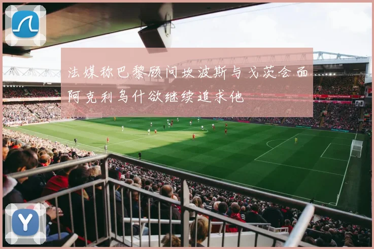 法媒称巴黎顾问坎波斯与戈茨会面阿克利乌什欲继续追求他
