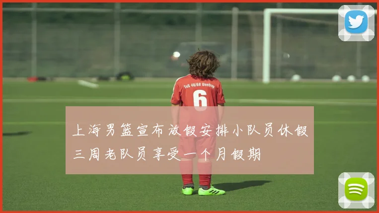 上海男篮宣布放假安排小队员休假三周老队员享受一个月假期