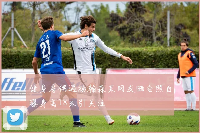 健身房偶遇杨瀚森某网友晒合照自曝身高18米引关注