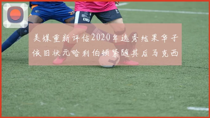 美媒重新评估2020年选秀结果华子依旧状元哈利伯顿紧随其后马克西位列探花