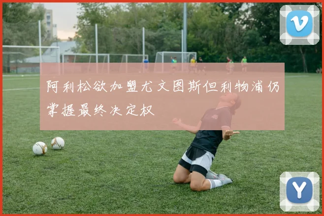 阿利松欲加盟尤文图斯但利物浦仍掌握最终决定权