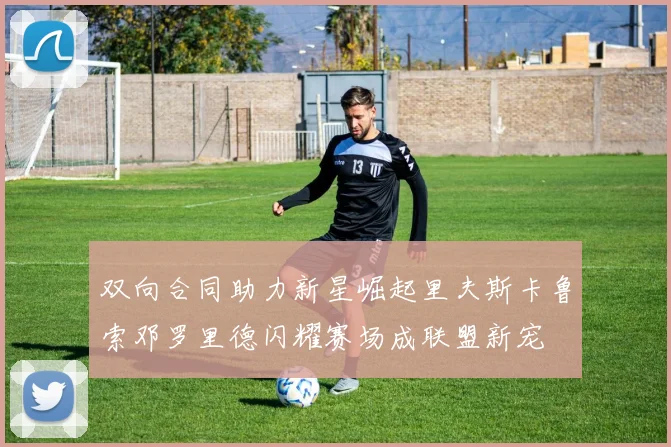 双向合同助力新星崛起里夫斯卡鲁索邓罗里德闪耀赛场成联盟新宠