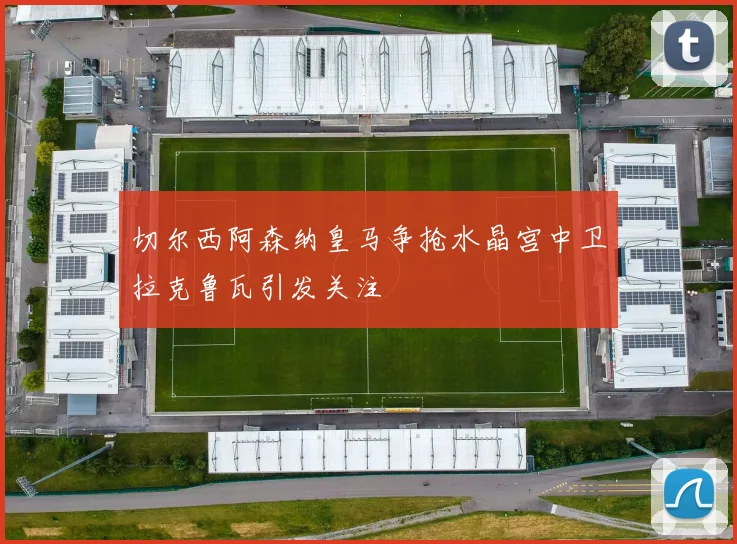 切尔西阿森纳皇马争抢水晶宫中卫拉克鲁瓦引发关注