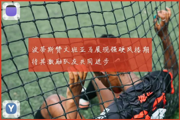 波蒂斯赞文班亚马展现强硬风格期待其激励队友共同进步