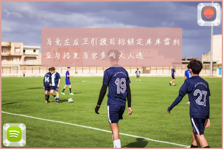 马竞左后卫引援目标锁定库库雷利亚与格里马尔多两大人选