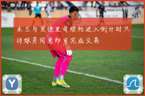 米兰与莫德里奇续约进入倒计时只待球员同意即可完成交易