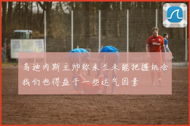 乌迪内斯主帅称米兰未能把握机会我们也得益于一些运气因素