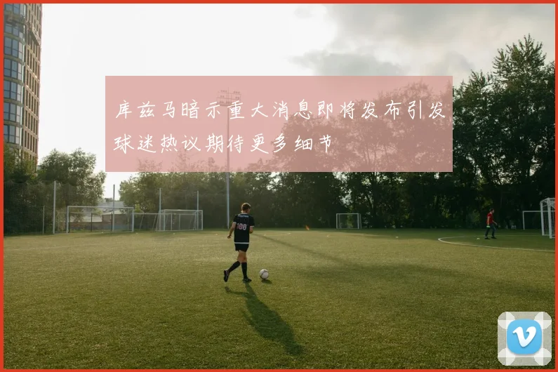 库兹马暗示重大消息即将发布引发球迷热议期待更多细节