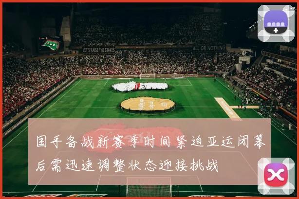 国手备战新赛季时间紧迫亚运闭幕后需迅速调整状态迎接挑战