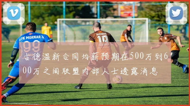 古德温新合同均薪预期在500万到600万之间联盟内部人士透露消息