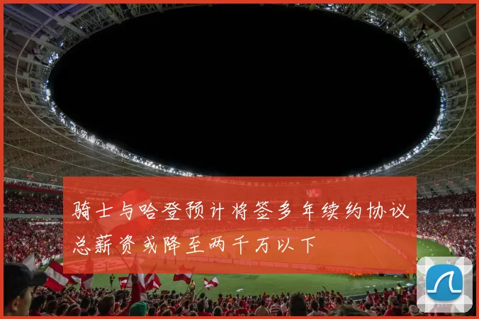 骑士与哈登预计将签多年续约协议总薪资或降至两千万以下