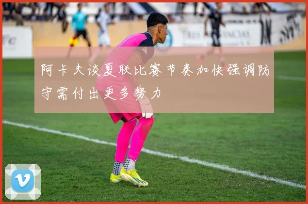 阿卡夫谈夏联比赛节奏加快强调防守需付出更多努力
