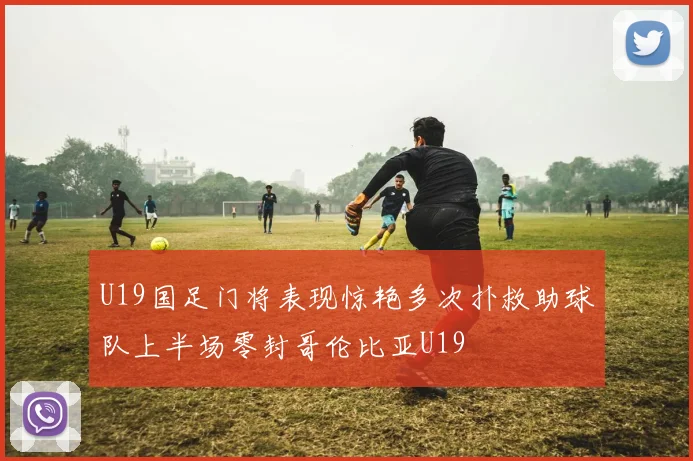 U19国足门将表现惊艳多次扑救助球队上半场零封哥伦比亚U19