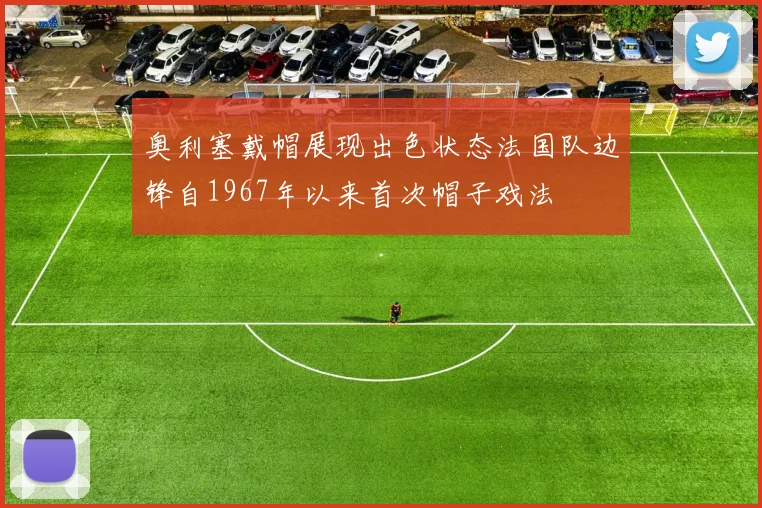 奥利塞戴帽展现出色状态法国队边锋自1967年以来首次帽子戏法