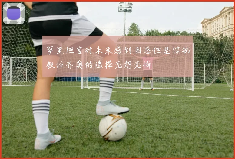 萨里坦言对未来感到困惑但坚信执教拉齐奥的选择无怨无悔