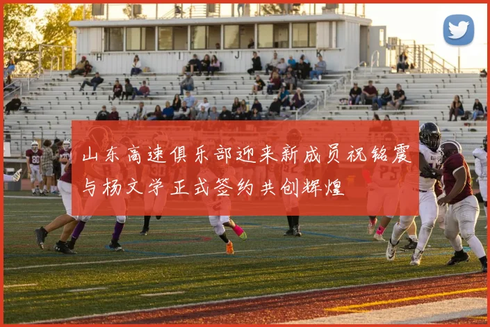 山东高速俱乐部迎来新成员祝铭震与杨文学正式签约共创辉煌