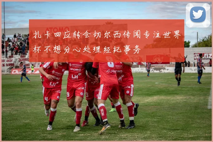 扎卡回应转会切尔西传闻专注世界杯不想分心处理经纪事务