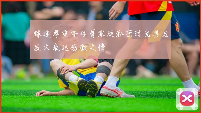 球迷尊重字母哥家庭私密时光其后发文表达感激之情